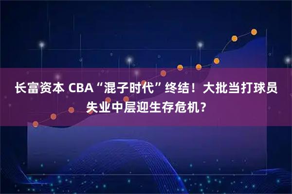 长富资本 CBA“混子时代”终结！大批当打球员失业中层迎生存危机？