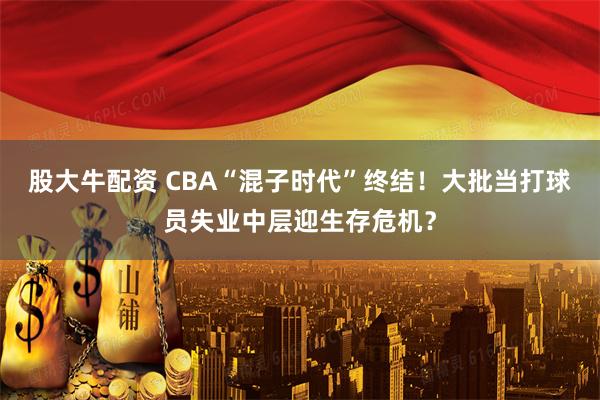 股大牛配资 CBA“混子时代”终结！大批当打球员失业中层迎生存危机？