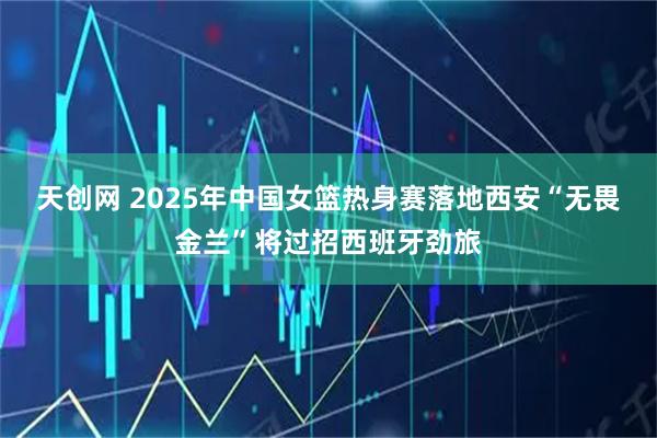 天创网 2025年中国女篮热身赛落地西安“无畏金兰”将过招西班牙劲旅