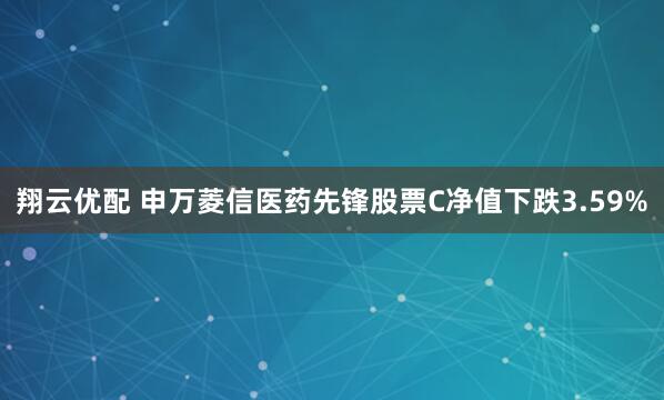 翔云优配 申万菱信医药先锋股票C净值下跌3.59%