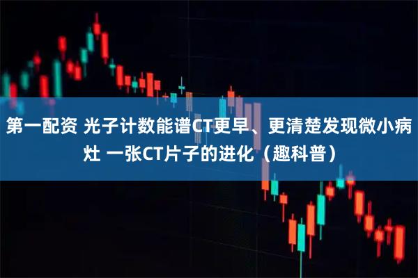 第一配资 光子计数能谱CT更早、更清楚发现微小病灶 一张CT片子的进化（趣科普）