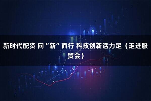 新时代配资 向“新”而行 科技创新活力足（走进服贸会）