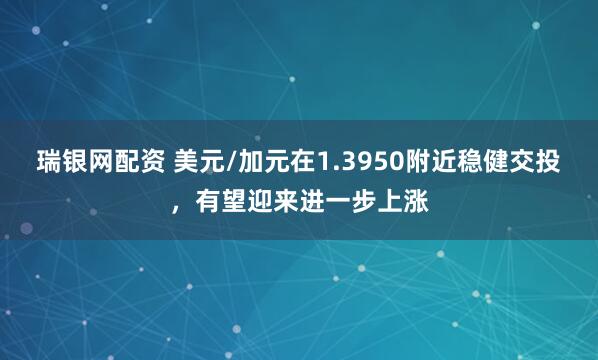 瑞银网配资 美元/加元在1.3950附近稳健交投，有望迎来进一步上涨