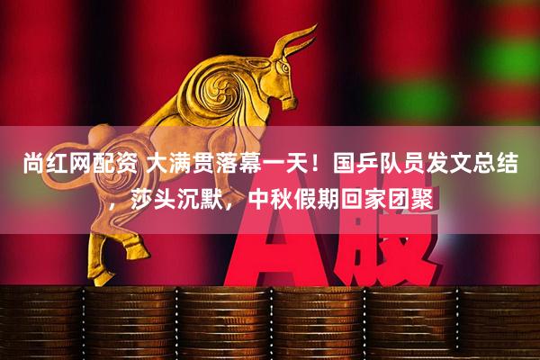 尚红网配资 大满贯落幕一天！国乒队员发文总结，莎头沉默，中秋假期回家团聚