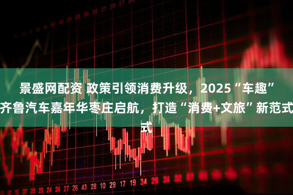 景盛网配资 政策引领消费升级，2025“车趣”齐鲁汽车嘉年华枣庄启航，打造“消费+文旅”新范式