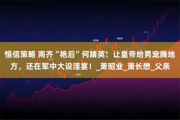 恒信策略 南齐“艳后”何婧英：让皇帝给男宠腾地方，还在军中大设淫宴！_萧昭业_萧长懋_父亲