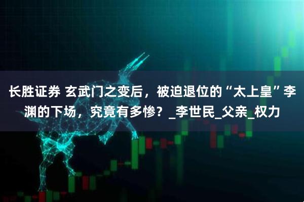 长胜证券 玄武门之变后，被迫退位的“太上皇”李渊的下场，究竟有多惨？_李世民_父亲_权力