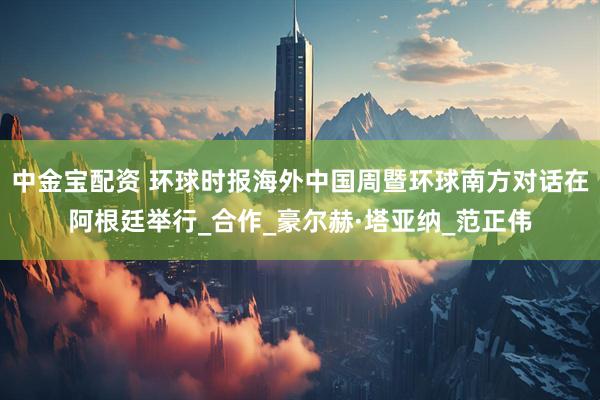 中金宝配资 环球时报海外中国周暨环球南方对话在阿根廷举行_合作_豪尔赫·塔亚纳_范正伟