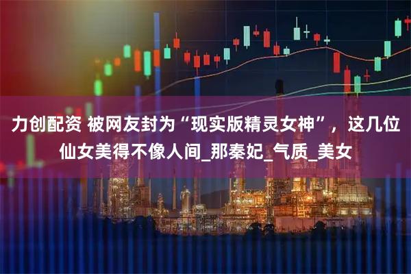 力创配资 被网友封为“现实版精灵女神”，这几位仙女美得不像人间_那秦妃_气质_美女