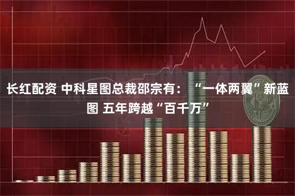 长红配资 中科星图总裁邵宗有： “一体两翼”新蓝图 五年跨越“百千万”