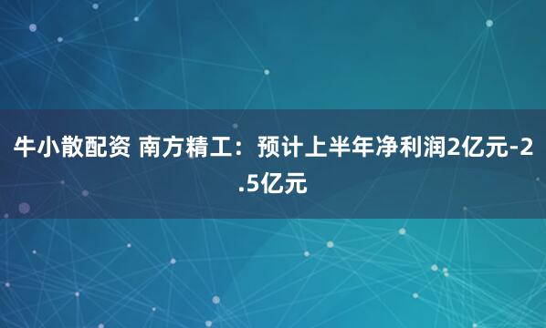 牛小散配资 南方精工：预计上半年净利润2亿元-2.5亿元