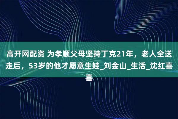 高开网配资 为孝顺父母坚持丁克21年，老人全送走后，53岁的他才愿意生娃_刘金山_生活_沈红喜