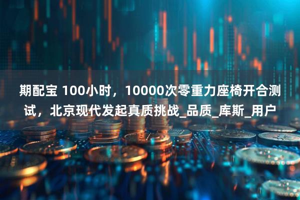 期配宝 100小时，10000次零重力座椅开合测试，北京现代发起真质挑战_品质_库斯_用户