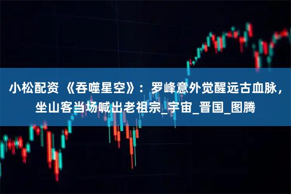 小松配资 《吞噬星空》：罗峰意外觉醒远古血脉，坐山客当场喊出老祖宗_宇宙_晋国_图腾