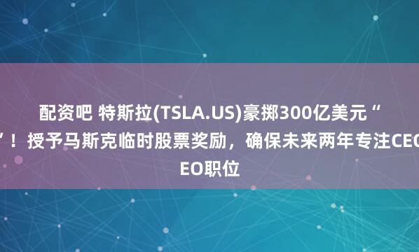 配资吧 特斯拉(TSLA.US)豪掷300亿美元“留人”！授予马斯克临时股票奖励，确保未来两年专注CEO职位