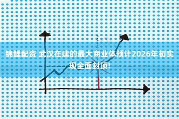 锦鲤配资 武汉在建的最大商业体预计2026年初实现全面封顶!