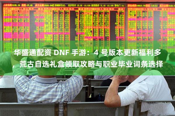 华盛通配资 DNF 手游：4 号版本更新福利多，荒古自选礼盒领取攻略与职业毕业词条选择