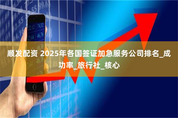 顺发配资 2025年各国签证加急服务公司排名_成功率_旅行社_核心