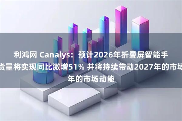 利鸿网 Canalys：预计2026年折叠屏智能手机出货量将实现同比激增51% 并将持续带动2027年的市场动能
