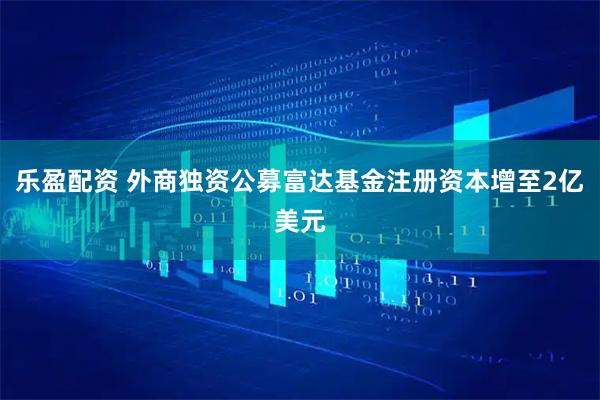 乐盈配资 外商独资公募富达基金注册资本增至2亿美元