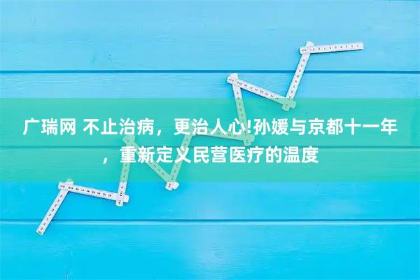 广瑞网 不止治病，更治人心!孙媛与京都十一年，重新定义民营医疗的温度