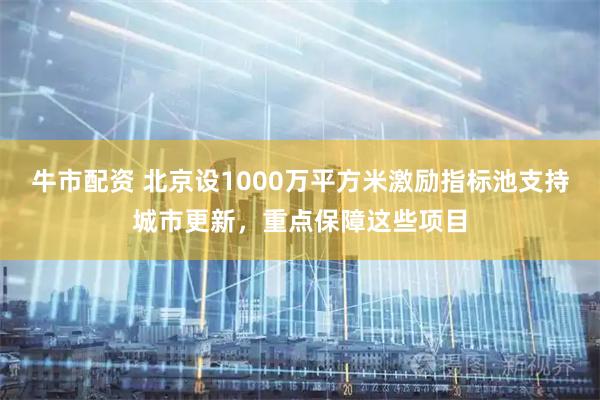 牛市配资 北京设1000万平方米激励指标池支持城市更新，重点保障这些项目